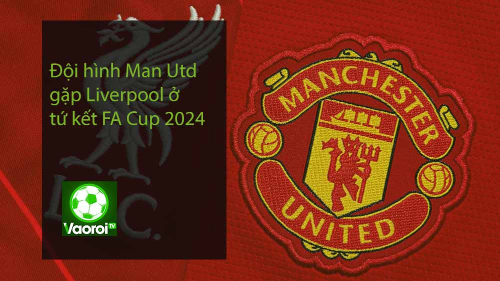 Đội hình Man Utd gặp Liverpool ở tứ kết FA Cup 2024